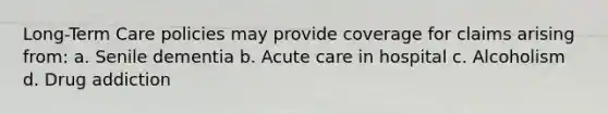 Long-Term Care policies may provide coverage for claims arising from: a. Senile dementia b. Acute care in hospital c. Alcoholism d. Drug addiction