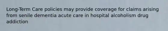 Long-Term Care policies may provide coverage for claims arising from senile dementia acute care in hospital alcoholism drug addiction