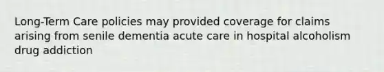 Long-Term Care policies may provided coverage for claims arising from senile dementia acute care in hospital alcoholism drug addiction