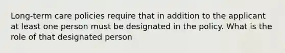 Long-term care policies require that in addition to the applicant at least one person must be designated in the policy. What is the role of that designated person