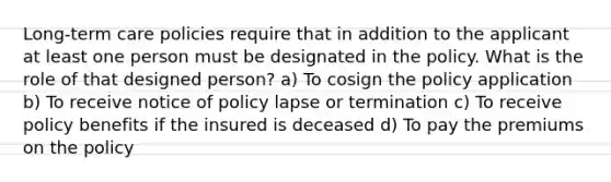 Long-term care policies require that in addition to the applicant at least one person must be designated in the policy. What is the role of that designed person? a) To cosign the policy application b) To receive notice of policy lapse or termination c) To receive policy benefits if the insured is deceased d) To pay the premiums on the policy