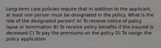 Long-term care policies require that in addition to the applicant, at least one person must be designated in the policy. What is the role of the designated person? A) To receive notice of policy lapse or termination B) To receive policy benefits if the insured is deceased C) To pay the premiums on the policy D) To cosign the policy application