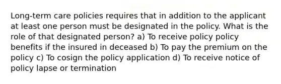 Long-term care policies requires that in addition to the applicant at least one person must be designated in the policy. What is the role of that designated person? a) To receive policy policy benefits if the insured in deceased b) To pay the premium on the policy c) To cosign the policy application d) To receive notice of policy lapse or termination