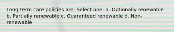 Long-term care policies are: Select one: a. Optionally renewable b. Partially renewable c. Guaranteed renewable d. Non-renewable