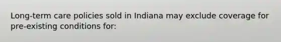 Long-term care policies sold in Indiana may exclude coverage for pre-existing conditions for: