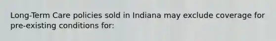 Long-Term Care policies sold in Indiana may exclude coverage for pre-existing conditions for: