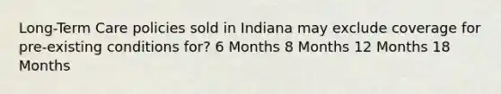 Long-Term Care policies sold in Indiana may exclude coverage for pre-existing conditions for? 6 Months 8 Months 12 Months 18 Months