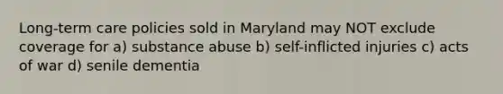 Long-term care policies sold in Maryland may NOT exclude coverage for a) substance abuse b) self-inflicted injuries c) acts of war d) senile dementia