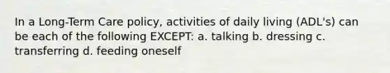 In a Long-Term Care policy, activities of daily living (ADL's) can be each of the following EXCEPT: a. talking b. dressing c. transferring d. feeding oneself