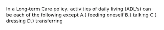 In a Long-term Care policy, activities of daily living (ADL's) can be each of the following except A.) feeding oneself B.) talking C.) dressing D.) transferring