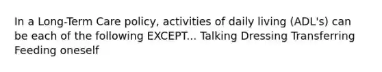 In a Long-Term Care policy, activities of daily living (ADL's) can be each of the following EXCEPT... Talking Dressing Transferring Feeding oneself