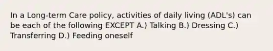 In a Long-term Care policy, activities of daily living (ADL's) can be each of the following EXCEPT A.) Talking B.) Dressing C.) Transferring D.) Feeding oneself