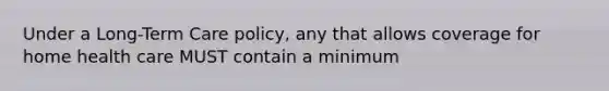 Under a Long-Term Care policy, any that allows coverage for home health care MUST contain a minimum