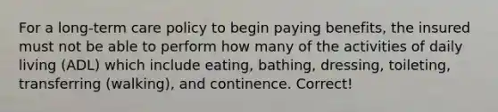 For a long-term care policy to begin paying benefits, the insured must not be able to perform how many of the activities of daily living (ADL) which include eating, bathing, dressing, toileting, transferring (walking), and continence. Correct!