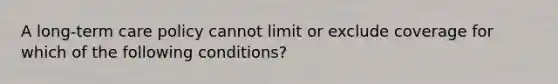 A long-term care policy cannot limit or exclude coverage for which of the following conditions?