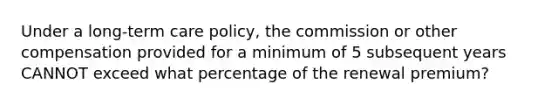 Under a long-term care policy, the commission or other compensation provided for a minimum of 5 subsequent years CANNOT exceed what percentage of the renewal premium?