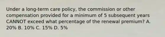 Under a long-term care policy, the commission or other compensation provided for a minimum of 5 subsequent years CANNOT exceed what percentage of the renewal premium? A. 20% B. 10% C. 15% D. 5%