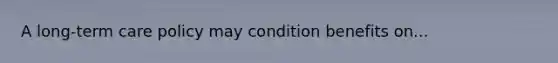 A long-term care policy may condition benefits on...