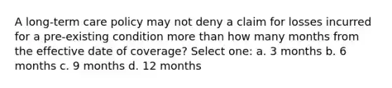 A long-term care policy may not deny a claim for losses incurred for a pre-existing condition more than how many months from the effective date of coverage? Select one: a. 3 months b. 6 months c. 9 months d. 12 months