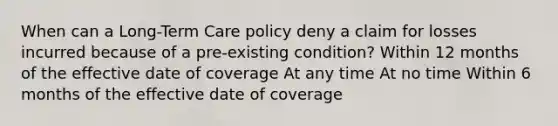 When can a Long-Term Care policy deny a claim for losses incurred because of a pre-existing condition? Within 12 months of the effective date of coverage At any time At no time Within 6 months of the effective date of coverage