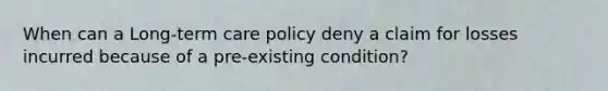 When can a Long-term care policy deny a claim for losses incurred because of a pre-existing condition?