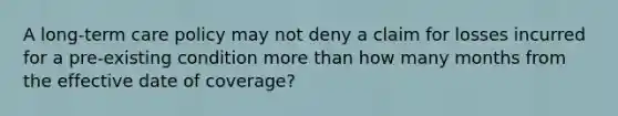 A long-term care policy may not deny a claim for losses incurred for a pre-existing condition more than how many months from the effective date of coverage?