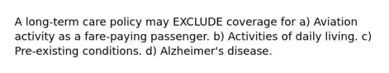 A long-term care policy may EXCLUDE coverage for a) Aviation activity as a fare-paying passenger. b) Activities of daily living. c) Pre-existing conditions. d) Alzheimer's disease.