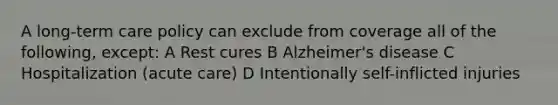 A long-term care policy can exclude from coverage all of the following, except: A Rest cures B Alzheimer's disease C Hospitalization (acute care) D Intentionally self-inflicted injuries