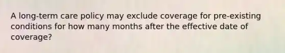 A long-term care policy may exclude coverage for pre-existing conditions for how many months after the effective date of coverage?