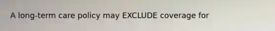 A long-term care policy may EXCLUDE coverage for