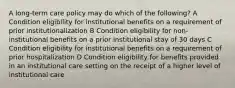 A long-term care policy may do which of the following? A Condition eligibility for institutional benefits on a requirement of prior institutionalization B Condition eligibility for non-institutional benefits on a prior institutional stay of 30 days C Condition eligibility for institutional benefits on a requirement of prior hospitalization D Condition eligibility for benefits provided in an institutional care setting on the receipt of a higher level of institutional care