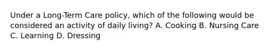 Under a Long-Term Care policy, which of the following would be considered an activity of daily living? A. Cooking B. Nursing Care C. Learning D. Dressing