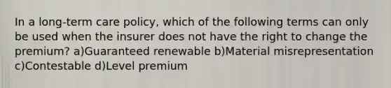 In a long-term care policy, which of the following terms can only be used when the insurer does not have the right to change the premium? a)Guaranteed renewable b)Material misrepresentation c)Contestable d)Level premium