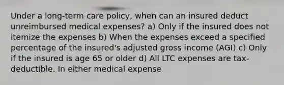 Under a long-term care policy, when can an insured deduct unreimbursed medical expenses? a) Only if the insured does not itemize the expenses b) When the expenses exceed a specified percentage of the insured's adjusted gross income (AGI) c) Only if the insured is age 65 or older d) All LTC expenses are tax-deductible. In either medical expense