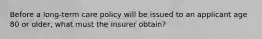 Before a long-term care policy will be issued to an applicant age 80 or older, what must the insurer obtain?