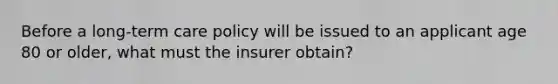 Before a long-term care policy will be issued to an applicant age 80 or older, what must the insurer obtain?