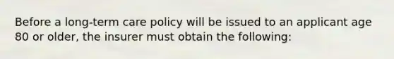 Before a long-term care policy will be issued to an applicant age 80 or older, the insurer must obtain the following: