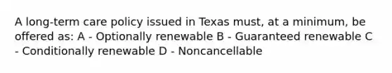 A long-term care policy issued in Texas must, at a minimum, be offered as: A - Optionally renewable B - Guaranteed renewable C - Conditionally renewable D - Noncancellable