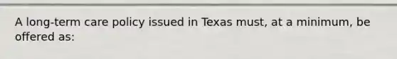 A long-term care policy issued in Texas must, at a minimum, be offered as: