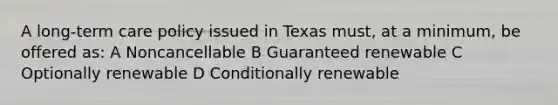 A long-term care policy issued in Texas must, at a minimum, be offered as: A Noncancellable B Guaranteed renewable C Optionally renewable D Conditionally renewable