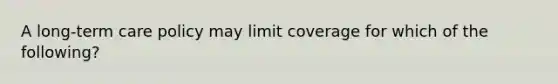 A long-term care policy may limit coverage for which of the following?