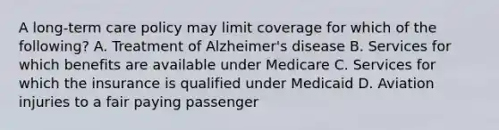 A long-term care policy may limit coverage for which of the following? A. Treatment of Alzheimer's disease B. Services for which benefits are available under Medicare C. Services for which the insurance is qualified under Medicaid D. Aviation injuries to a fair paying passenger