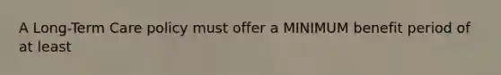 A Long-Term Care policy must offer a MINIMUM benefit period of at least
