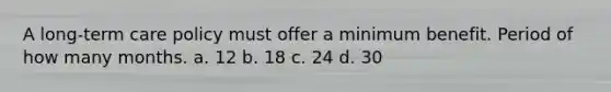 A long-term care policy must offer a minimum benefit. Period of how many months. a. 12 b. 18 c. 24 d. 30