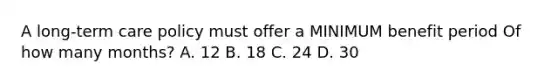 A long-term care policy must offer a MINIMUM benefit period Of how many months? A. 12 B. 18 C. 24 D. 30