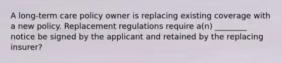 A long-term care policy owner is replacing existing coverage with a new policy. Replacement regulations require a(n) ________ notice be signed by the applicant and retained by the replacing insurer?