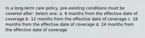 In a long-term care policy, pre-existing conditions must be covered after: Select one: a. 6 months from the effective date of coverage b. 12 months from the effective date of coverage c. 18 months from the effective date of coverage d. 24 months from the effective date of coverage