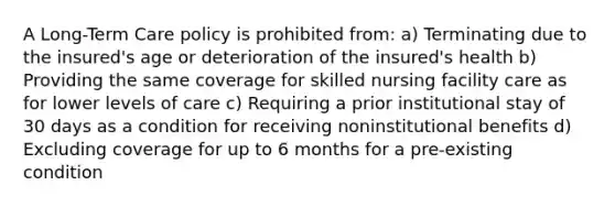 A Long-Term Care policy is prohibited from: a) Terminating due to the insured's age or deterioration of the insured's health b) Providing the same coverage for skilled nursing facility care as for lower levels of care c) Requiring a prior institutional stay of 30 days as a condition for receiving noninstitutional benefits d) Excluding coverage for up to 6 months for a pre-existing condition