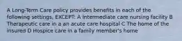 A Long-Term Care policy provides benefits in each of the following settings, EXCEPT: A Intermediate care nursing facility B Therapeutic care in a an acute care hospital C The home of the insured D Hospice care in a family member's home