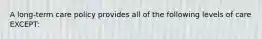 A long-term care policy provides all of the following levels of care EXCEPT: